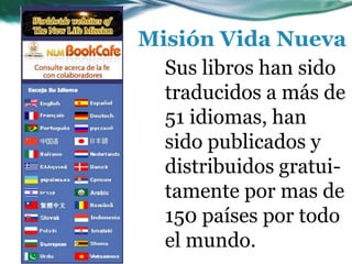 Sus libros han sido
traducidos a más de
51 idiomas, han
sido publicados y
distribuidos gratui-
tamente por mas de
150 países por todo
el mundo.
Misión Vida Nueva
 