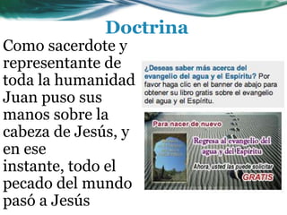 Como sacerdote y
representante de
toda la humanidad
Juan puso sus
manos sobre la
cabeza de Jesús, y
en ese
instante, todo el
pecado del mundo
pasó a Jesús
Doctrina
 