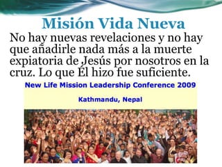 No hay nuevas revelaciones y no hay
que añadirle nada más a la muerte
expiatoria de Jesús por nosotros en la
cruz. Lo que Él hizo fue suficiente.
Misión Vida Nueva
 