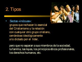 • Sectas«inócuas»:
gruposquerechazan lo esencial
del Cristianismo y larelación
con cualquier otro grupo cristiano,
cerrándoseideológicamente
alo dictado por el líder,
pero queno separan asusmiembrosdelasociedad,
lafamilia, lasleyes, losprincipioséticosprofesionales,
losderechoshumanos, etc.
2. Tipos
 