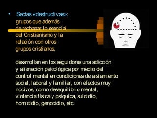 • Sectas«destructivas»:
gruposqueademás
derechazar lo esencial
del Cristianismo y la
relación con otros
gruposcristianos,
desarrollan en losseguidoresunaadicción
y alienación psicológicapor medio del
control mental en condicionesdeaislamiento
social, laboral y familiar, con efectosmuy
nocivos, como desequilibrio mental,
violenciafísicay psíquica, suicidio,
homicidio, genocidio, etc.
 