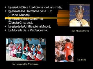 + IglesiaCatólicaTradicional deLaErmita,
+ IglesiadelosHermanosdelaLuz
(Luz del Mundo),
+ IglesiadeCristo Científica
(CienciaCristiana),
+ IglesiadelaUnificación (Moon),
+ LaMoradadelaPaz Suprema,
Sai Baba
Sun Myung Moon
Nueva Jerusalén, Michoacán
 