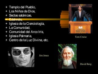 + Templo del Pueblo,
+ LosNiñosdeDios,
+ Sectassatánicas,
+ Edelweis,
+ IglesiadelaCienciología,
+ LaComunidad,
+ Comunidad del Arco Iris,
+ IglesiaPalmaria,
+ Centro delaLuz Divina, etc.
David Berg
Tom Cruise
Jim Jones
 