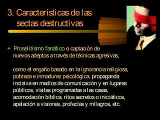 + Proselitismo fanático o captación de
nuevosadeptosatravésdetécnicasagresivas,
como el engaño basado en laignoranciareligiosa,
pobrezaeinmadurez psicológica, propaganda
incisivaen mediosdecomunicación y en lugares
públicos, visitasprogramadasalascasas,
acomodación bíblica, ritossecretoso iniciáticos,
apelación avisiones, profecíasy milagros, etc.
3. Característicasdelas
sectasdestructivas
 