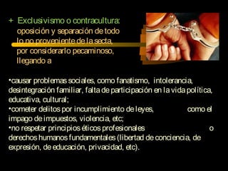 + Exclusivismo o contracultura:
oposición y separación detodo
lo no provenientedelasecta,
por considerarlo pecaminoso,
llegando a
•causar problemassociales, como fanatismo, intolerancia,
desintegración familiar, faltadeparticipación en lavidapolítica,
educativa, cultural;
•cometer delitospor incumplimiento deleyes, como el
impago deimpuestos, violencia, etc;
•no respetar principioséticosprofesionales o
derechoshumanosfundamentales(libertad deconciencia, de
expresión, deeducación, privacidad, etc).
 