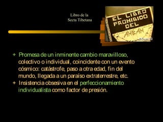 + Promesadeun inminentecambio maravilloso,
colectivo o individual, coincidentecon un evento
cósmico: catástrofe, paso aotraedad, fin del
mundo, llegadaaun paraíso extraterrestre, etc.
+ Insistenciaobsesivaen el perfeccionamiento
individualistacomo factor depresión.
Libro de la
Secta Tibetana
 