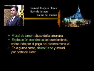 + Moral detemor: abuso delaamenaza.
+ Explotación económicadelosmiembros,
sobretodo por el pago del diezmo mensual.
+ En algunoscasos, abuso físico y sexual
por partedel líder.
Samuel Joaquín Flores,
líder de la secta
La luz del mundo
 