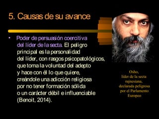 • Poder depersuasión coercitiva
del líder delasecta. El peligro
principal eslapersonalidad
del líder, con rasgospsicopatológicos,
quetomalavoluntad del adepto
y hacecon él lo quequiere,
creándoleunaadicción religiosa
por no tener formación sólida
o un carácter débil einfluenciable
(Benoit, 2014).
5. Causasdesu avance
Osho,
líder de la secta
rajnesiana,
declarada peligrosa
por el Parlamento
Europeo
 