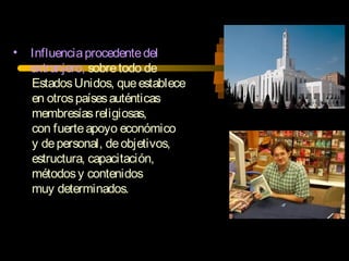 • Influenciaprocedentedel
extranjero, sobretodo de
EstadosUnidos, queestablece
en otrospaísesauténticas
membresíasreligiosas,
con fuerteapoyo económico
y depersonal, deobjetivos,
estructura, capacitación,
métodosy contenidos
muy determinados.
 