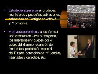 • Estrategiaexpansivaen ciudades,
municipiosy pequeñaspoblaciones,
sobretodo deTestigosdeJehová
y Mormones.
• Motivoseconómicos: al conformar
unaAsociación Civil o Religiosa,
loslíderesseenriquecen por el
cobro del diezmo, exención de
impuestos, protección especial
del Estado, obtención deinfluencias,
libertadesy derechos, etc.
 