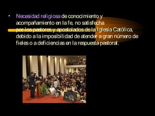 • Necesidad religiosadeconocimiento y
acompañamiento en lafe, no satisfecha
por lospastoresy apostoladosdelaIglesiaCatólica,
debido alaimposibilidad deatender agran número de
fieleso adeficienciasen larespuestapastoral.
 