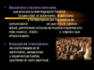 • Secularismo o laicismo dominante,
queprovocaladesintegración familiar,
lapasividad, el aislamiento, el activismo
y lafascinación por losmediosde
comunicación en queviveel católico
actual, permitiendo lahuidademuchoscreyentesalo
más«nuevo», «fácil» y «rápido» que
ofrecelasecta.
• Búsquedadel irracionalismo,
deunafebasadaen el
sentimiento, sensaciones
y experienciasfuertes,
quellenen el vacío espiritual.
 