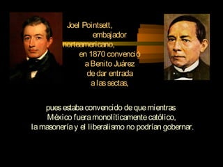 Joel Pointsett,
embajador
norteamericano,
en 1870 convenció
aBenito Juárez
dedar entrada
alassectas,
puesestabaconvencido dequemientras
México fueramonolíticamentecatólico,
lamasoneríay el liberalismo no podrían gobernar.
 