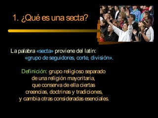 1. ¿Quéesunasecta?
Lapalabra«secta» provienedel latín:
«grupo deseguidores, corte, división».
Definición: grupo religioso separado
deunareligión mayoritaria,
queconservadeellaciertas
creencias, doctrinasy tradiciones,
y cambiaotrasconsideradasesenciales.
 