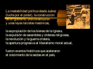 Lainestabilidad políticadesdeJuárez
(luchapor el poder), laconstrucción
deun gobierno, unaconstitución
y unasleyeslaicistasmasónicas,
laexpropiación delosbienesdelaIglesia,
laexpulsión desacerdotesy órdenesreligiosas,
larevolución y laguerracristera,
laaperturaprogresivaal liberalismo moral actual,
fueron eventoshistóricosqueaceleraron
el crecimiento delasectasen el país.
 
