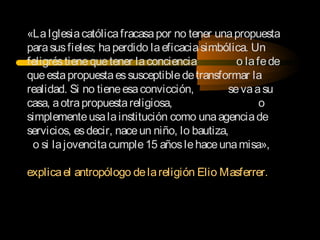 «LaIglesiacatólicafracasapor no tener unapropuesta
parasusfieles; haperdido laeficaciasimbólica. Un
feligréstienequetener laconciencia o lafede
queestapropuestaessusceptibledetransformar la
realidad. Si no tieneesaconvicción, sevaasu
casa, aotrapropuestareligiosa, o
simplementeusalainstitución como unaagenciade
servicios, esdecir, naceun niño, lo bautiza,
o si lajovencitacumple15 añoslehaceunamisa»,
explicael antropólogo delareligión Elio Masferrer.
 