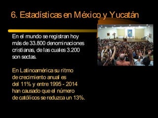 En el mundo seregistran hoy
másde33.800 denominaciones
cristianas, delascuales3.200
son sectas.
En Latinoaméricasu ritmo
decrecimiento anual es
del 11% y entre1995 - 2014
han causado queel número
decatólicossereduzcaun 13%.
6. Estadísticasen México y Yucatán
 