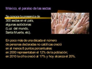 México, el paraíso delassectas
Seconocelapresenciade
300 sectasen el país,
algunasautóctonas
(Luz del mundo,
SantaMuerte, etc).
En poco másdeunadécadael número
depersonasdeclaradasno católicascreció
en al menos8 puntosporcentuales:
en 2000 representaban el 12% delapoblación;
en 2010 lacifracreció al 17% y hoy alcanzael 20%.
 
