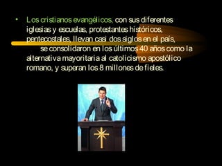 • Loscristianosevangélicos, con susdiferentes
iglesiasy escuelas, protestanteshistóricos,
pentecostales, llevan casi dossiglosen el país,
seconsolidaron en losúltimos40 añoscomo la
alternativamayoritariaal catolicismo apostólico
romano, y superan los8 millonesdefieles.
 