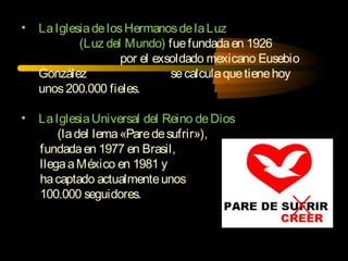 • LaIglesiadelosHermanosdelaLuz
(Luz del Mundo) fuefundadaen 1926
por el exsoldado mexicano Eusebio
González secalculaquetienehoy
unos200.000 fieles.
• LaIglesiaUniversal del Reino deDios
(ladel lema«Paredesufrir»),
fundadaen 1977 en Brasil,
llegaaMéxico en 1981 y
hacaptado actualmenteunos
100.000 seguidores.
 