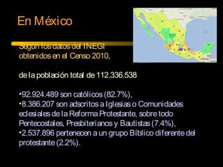 En México
Según losdatosdel INEGI
obtenidosen el Censo 2010,
delapoblación total de112.336.538
•92.924.489 son católicos(82.7%),
•8.386.207 son adscritosaIglesiaso Comunidades
eclesialesdelaReformaProtestante, sobretodo
Pentecostales, Presbiterianosy Bautistas(7.4%),
•2.537.896 pertenecen aun grupo Bíblico diferentedel
protestante(2.2%).
 