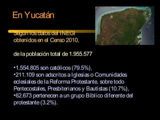 En Yucatán
Según losdatosdel INEGI
obtenidosen el Censo 2010,
delapoblación total de1.955.577
•1.554.805 son católicos(79.5%),
•211.109 son adscritosaIglesiaso Comunidades
eclesialesdelaReformaProtestante, sobretodo
Pentecostales, Presbiterianosy Bautistas(10.7%),
•62.673 pertenecen aun grupo Bíblico diferentedel
protestante(3.2%).
 