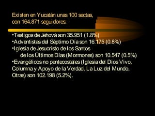 Existen en Yucatán unas100 sectas,
con 164.871 seguidores:
•TestigosdeJehováson 35.951 (1.8%)
•Adventistasdel Séptimo Díason 16.175 (0.8%)
•IglesiadeJesucristo delosSantos
delosÚltimosDías(Mormones) son 10.547 (0.5%)
•Evangélicosno pentecostales(Iglesiadel DiosVivo,
Columnay Apoyo delaVerdad, LaLuz del Mundo,
Otras) son 102.198 (5.2%).
 