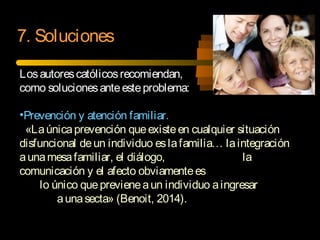 Losautorescatólicosrecomiendan,
como solucionesanteesteproblema:
•Prevención y atención familiar.
«Laúnicaprevención queexisteen cualquier situación
disfuncional deun individuo eslafamilia… laintegración
aunamesafamiliar, el diálogo, la
comunicación y el afecto obviamentees
lo único queprevieneaun individuo aingresar
aunasecta» (Benoit, 2014).
7. Soluciones
 