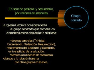 En sentido pastoral y secundario,
por razonesecuménicas,
laIglesiaCatólicaconsiderasecta
al grupo separado querechazalos
elementosesencialesdelafecristiana:
•dogmascentrales(Trinidad,
Encarnación, Redención, Resurrección),
•sacramentosdel Bautismo y Eucaristía,
•universalidad delasalvación,
•derecho alalibertad deconciencia,
•diálogo y larelación fraterna
con otrosgruposcristianos.
Grupo
cerrado
 