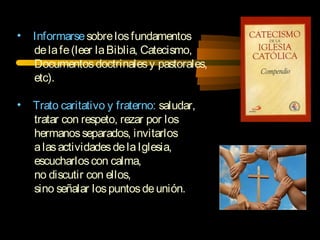 • Informarsesobrelosfundamentos
delafe(leer laBiblia, Catecismo,
Documentosdoctrinalesy pastorales,
etc).
• Trato caritativo y fraterno: saludar,
tratar con respeto, rezar por los
hermanosseparados, invitarlos
alasactividadesdelaIglesia,
escucharloscon calma,
no discutir con ellos,
sino señalar lospuntosdeunión.
 