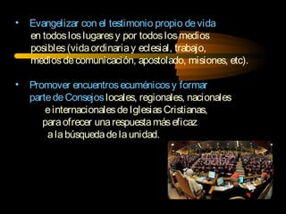 • Evangelizar con el testimonio propio devida
en todosloslugaresy por todoslosmedios
posibles(vidaordinariay eclesial, trabajo,
mediosdecomunicación, apostolado, misiones, etc).
• Promover encuentrosecuménicosy formar
partedeConsejoslocales, regionales, nacionales
einternacionalesdeIglesiasCristianas,
paraofrecer unarespuestamáseficaz
alabúsquedadelaunidad.
 