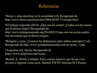 Referencias
•Sectas y otras doctrinas en la actualidad (sf). Recuperado de
http://www.clerus.org/clerus/dati/2004-06/05-15/secigle.html.
•El teólogo responde (2014). ¿Qué son las sectas? ¿Cuáles son las causas
que le dieron origen? Recuperado de
http://www.teologoresponde.org/2014/03/21/que-son-las-sectas-cuales-
son-las-causas-que-le-dieron-origen/.
•Religión y secta. ¿Conoces las diferencias entre ambos conceptos? (sf).
Recuperado de http://www.portalplanetasedna.com.ar/sectas_1.htm.
•Aciprensa (sf). Sectas. Recuperado de
https://www.aciprensa.com/sectas/.
•Benoit, S. (2014). Cuidado: Estos son los motivos que llevan a los
jóvenes a ingresar a una secta. Madrid: EWTN Noticias/ACI Prensa.
 