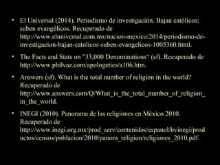 • El Universal (2014). Periodismo de investigación. Bajan católicos;
suben evangélicos. Recuperado de
http://www.eluniversal.com.mx/nacion-mexico/2014/periodismo-de-
investigacion-bajan-catolicos-suben-evangelicos-1005360.html.
• The Facts and Stats on "33,000 Denominations“ (sf). Recuperado de
http://www.philvaz.com/apologetics/a106.htm.
• Answers (sf). What is the total number of religion in the world?
Recuperado de
http://www.answers.com/Q/What_is_the_total_number_of_religion_
in_the_world.
• INEGI (2010). Panorama de las religiones en México 2010.
Recuperado de
http://www.inegi.org.mx/prod_serv/contenidos/espanol/bvinegi/prod
uctos/censos/poblacion/2010/panora_religion/religiones_2010.pdf.
 
