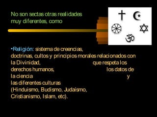 No son sectasotrasrealidades
muy diferentes, como
•Religión: sistemadecreencias,
doctrinas, cultosy principiosmoralesrelacionadoscon
laDivinidad, querespetalos
derechoshumanos, losdatosde
laciencia y
lasdiferentesculturas
(Hinduismo, Budismo, Judaísmo,
Cristianismo, Islam, etc).
 