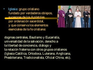 • Iglesia: grupo cristiano
fundado por verdaderosobispos,
sucesoresdelosApóstoles
por ordenación sacerdotal,
y queconservaloselementos
esencialesdelafecristiana:
dogmascentrales, Bautismo y Eucaristía,
universalidad delasalvación, derecho a
lalibertad deconciencia, diálogo y
larelación fraternacon otrosgruposcristianos
(IglesiaCatólica, Ortodoxa, Luterana, Anglicana,
Presbiteriana, Tradicionalista, Oficial China, etc).
 