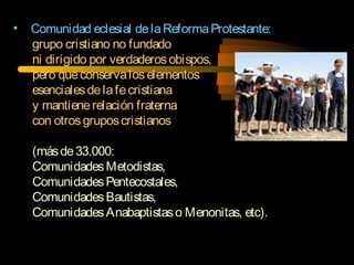 • Comunidad eclesial delaReformaProtestante:
grupo cristiano no fundado
ni dirigido por verdaderosobispos,
pero queconservaloselementos
esencialesdelafecristiana
y mantienerelación fraterna
con otrosgruposcristianos
(másde33.000:
ComunidadesMetodistas,
ComunidadesPentecostales,
ComunidadesBautistas,
ComunidadesAnabaptistaso Menonitas, etc).
 