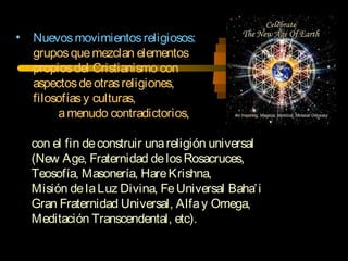 • Nuevosmovimientosreligiosos:
gruposquemezclan elementos
propiosdel Cristianismo con
aspectosdeotrasreligiones,
filosofíasy culturas,
amenudo contradictorios,
con el fin deconstruir unareligión universal
(New Age, Fraternidad delosRosacruces,
Teosofía, Masonería, HareKrishna,
Misión delaLuz Divina, FeUniversal Baha’i
Gran Fraternidad Universal, Alfay Omega,
Meditación Transcendental, etc).
 