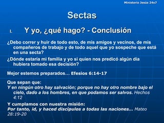 Sectas Y yo, ¿qué hago? - Conclusión ¿Debo correr y huir de todo esto, de mis amigos y vecinos, de mis compañeros de trabajo y de todo aquel que yo sospeche que está en una secta? ¿Dónde estaría mi familia y yo si quien nos predicó algún día hubiera tomado esa decisión?  Que sepan que: Y en ningún otro hay salvación; porque no hay otro nombre bajo el cielo, dado a los hombres, en que podamos ser salvos.  Hechos 4:12 Mejor estemos preparados…  Efesios 6:14-17   Y cumplamos con nuestra misión: Por tanto, id, y haced discípulos a todas las naciones…  Mateo 28:19-20 