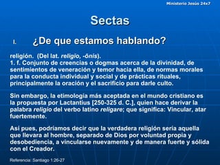 Sectas ¿De que estamos hablando? religión.  (Del lat.  religĭo, -ōnis ). 1. f. Conjunto de creencias o dogmas acerca de la divinidad, de sentimientos de veneración y temor hacia ella, de normas morales para la conducta individual y social y de prácticas rituales, principalmente la oración y el sacrificio para darle culto. Sin embargo, la etimología más aceptada en el mundo cristiano es la propuesta por Lactantius [250-325 d. C.], quien hace derivar la palabra  religio  del verbo latino  religare ; que significa:   Vincular, atar fuertemente.  Así pues, podríamos decir que la verdadera religión sería aquella que llevara al hombre, separado de Dios por voluntad propia y desobediencia, a vincularse nuevamente y de manera fuerte y sólida con el Creador.  Referencia: Santiago 1:26-27  