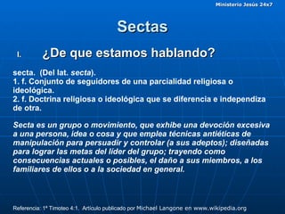 Sectas ¿De que estamos hablando? secta.  (Del lat.  secta ). 1. f. Conjunto de seguidores de una parcialidad religiosa o ideológica. 2. f. Doctrina religiosa o ideológica que se diferencia e independiza de otra. Secta es un grupo o movimiento, que exhibe una devoción excesiva a una persona, idea o cosa y que emplea técnicas antiéticas de manipulación para persuadir y controlar (a sus adeptos); diseñadas para lograr las metas del líder del grupo; trayendo como consecuencias actuales o posibles, el daño a sus miembros, a los familiares de ellos o a la sociedad en general. Referencia: 1ª Timoteo 4:1.  Artículo publicado por  Michael Langone en www.wikipedia.org   