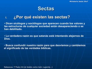 Sectas ¿Por qué existen las sectas? Dicen sicólogos y sociólogos que aparecen cuando los valores y las estructuras de cualquier sociedad están desapareciendo o se han debilitado.  Referencia: 1ª Pedro 5:8  (el diablo como león rugiente…) La verdadera razón es que satanás está intentando alejarnos de Dios. Busca confundir nuestra razón para que desviemos y cambiemos el significado de las verdades bíblicas. 