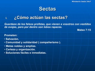 Sectas ¿Cómo actúan las sectas? Guardaos de los falsos profetas, que vienen a vosotros con vestidos de ovejas, pero por dentro son lobos rapaces. Mateo 7:15 Prometen: Soluciones fáciles e inmediatas. Salvación. Metas nobles y amplias. Certeza y organización. Comunidad y solidaridad ( compañerismo ). 