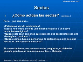 Sectas ¿Cómo actúan las sectas?  (continúa…)  Pero… ¿no será que…  ¿Estaremos siendo intolerantes? ¿Acaso no se trata solo de una minoría religiosa o un nuevo movimiento religioso? ¿Quizás solo sean personas que expresan sus desacuerdo con una ideología en particular? ¿Quizás somos duros al pensar que la pertenencia a una de estas sectas es una conducta antisocial? Si como cristianos nos hacemos estas preguntas, el diablo ha ganado gran terreno en nuestras mentes… ¡Cuidado! Referencia: 1ª Pedro 5:8  (el diablo como león rugiente…) 