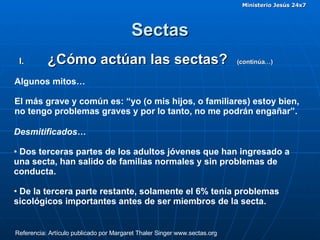 Sectas ¿Cómo actúan las sectas?  (continúa…)  Algunos mitos…  El más grave y común es: “yo (o mis hijos, o familiares) estoy bien, no tengo problemas graves y por lo tanto, no me podrán engañar”. Referencia: Artículo publicado por Margaret Thaler Singer www.sectas.org Desmitificados… Dos terceras partes de los adultos jóvenes que han ingresado a una secta, han salido de familias normales y sin problemas de conducta.  De la tercera parte restante, solamente el 6% tenía problemas sicológicos importantes antes de ser miembros de la secta.  