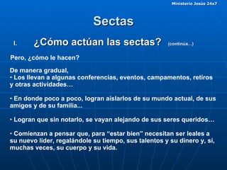 Sectas ¿Cómo actúan las sectas?  (continúa…)  Pero, ¿cómo le hacen? De manera gradual,  Los llevan a algunas conferencias, eventos, campamentos, retiros y otras actividades… En donde poco a poco, logran aislarlos de su mundo actual, de sus amigos y de su familia...  Logran que sin notarlo, se vayan alejando de sus seres queridos… Comienzan a pensar que, para “estar bien” necesitan ser leales a su nuevo líder, regalándole su tiempo, sus talentos y su dinero y, sí, muchas veces, su cuerpo y su vida. 