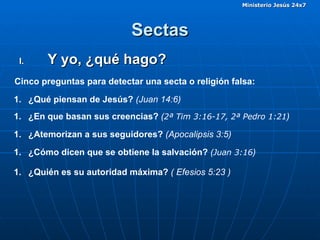 Sectas Y yo, ¿qué hago?  Cinco preguntas para detectar una secta o religión falsa: ¿Qué piensan de Jesús?  (Juan 14:6) ¿En que basan sus creencias?  ( 2ª Tim 3:16-17, 2ª Pedro 1:21 )  ¿Atemorizan a sus seguidores?  (Apocalipsis 3:5)   ¿Cómo dicen que se obtiene la salvación?  ( Juan 3:16 )  ¿Quién es su autoridad máxima?  ( Efesios 5:23 ) 