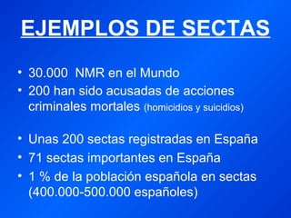 EJEMPLOS DE SECTAS 
• 30.000 NMR en el Mundo 
• 200 han sido acusadas de acciones 
criminales mortales (homicidios y suicidios) 
• Unas 200 sectas registradas en España 
• 71 sectas importantes en España 
• 1 % de la población española en sectas 
(400.000-500.000 españoles) 
 