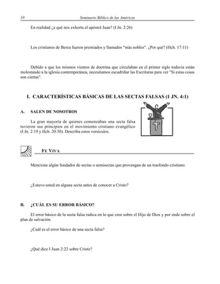 10 Seminario Bíblico de las Américas
En realidad ¿a qué nos exhorta el apóstol Juan? (I Jn. 2:26)
Los cristianos de Berea fueron premiados y llamados "más nobles". ¿Por qué? (Hch. 17:11)
Debido a que los mismos vientos de doctrina que circulaban en el primer siglo todavía están
molestando a la iglesia contemporánea, necesitamos escudriñar las Escrituras para ver "Si estas cosas
son ciertas".
I. CARACTERÍSTICAS BÁSICAS DE LAS SECTAS FALSAS (1 JN. 4:1)
A. SALEN DE NOSOTROS
La gran mayoría de quienes comenzaban una secta falsa
tuvieron sus principios en el movimiento cristiano evangélico
(I Jn. 2:19 y Hch. 20:30). Describa estos versículos.
Mencione algún fundador de sectas o semisectas que provengan de un trasfondo cristiano.
¿Estuvo usted en alguna secta antes de conocer a Cristo?
B. ¿CUÁL ES SU ERROR BÁSICO?
El error básico de la secta falsa radica en lo que cree sobre el Hijo de Dios y por ende sobre el
plan de salvación.
¿Cuál es el error básico de una secta falsa?
¿Qué dice I Juan 2:22 sobre Cristo?
 