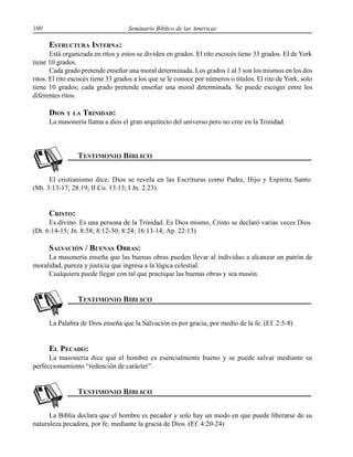 100 Seminario Bíblico de las Américas
ESTRUCTURA INTERNA:
Está organizada en ritos y estos se dividen en grados. El rito escocés tiene 33 grados. El de York
tiene 10 grados.
Cada grado pretende enseñar una moral determinada. Los grados 1 al 3 son los mismos en los dos
ritos. El rito escocés tiene 33 grados a los que se le conoce por números o títulos. El rito de York, solo
tiene 10 grados; cada grado pretende enseñar una moral determinada. Se puede escoger entre los
diferentes ritos.
DIOS Y LA TRINIDAD:
La masonería llama a dios el gran arquitecto del universo pero no cree en la Trinidad.
El cristianismo dice: Dios se revela en las Escrituras como Padre, Hijo y Espíritu Santo.
(Mt. 3:13-17; 28:19; II Co. 13:13; I Jn. 2:23)
CRISTO:
Es divino. Es una persona de la Trinidad. Es Dios mismo, Cristo se declaró varias veces Dios.
(Dt. 6:14-15; Jn. 8:58; 8:12-30; 8:24; 16:13-14; Ap. 22:13)
SALVACIÓN / BUENAS OBRAS:
La masonería enseña que las buenas obras pueden llevar al individuo a alcanzar un patrón de
moralidad, pureza y justicia que ingresa a la lógica celestial.
Cualquiera puede llegar con tal que practique las buenas obras y sea masón.
La Palabra de Dios enseña que la Salvación es por gracia, por medio de la fe. (Ef. 2:5-8)
EL PECADO:
La masonería dice que el hombre es esencialmente bueno y se puede salvar mediante su
perfeccionamiento “redención de carácter”.
La Biblia declara que el hombre es pecador y solo hay un modo en que puede liberarse de su
naturaleza pecadora, por fe, mediante la gracia de Dios. (Ef. 4:20-24)
 