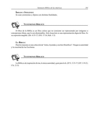 Seminario Bíblico de las Américas 101
ÍDOLOS E IMÁGENES:
Se usan ceremonias y objetos con distintas finalidades.
El Dios de la Biblia es un Dios celoso que no consiente ser representado por imágenes o
concepciones falsas, que le son abominables. Solo Jesucristo es una representación digna de Dios. Es
su expresión tangible. (Dt. 4:15-17; II R. 17:16; Hch. 1:3)
LA BIBLIA:
Para los masones es una colección de “mitos, leyendas y escritos filosóficos”. Niegan su autoridad
y la exactitud de las Escrituras.
La Biblia es de inspiración divina, la única autoridad y guía para la fe. (II Ti. 3:15-17; II P. 1:19-21;
I Ts. 2:13)
 